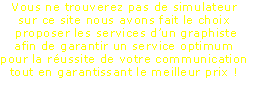 Vous ne trouverez pas de simulateur
sur ce site nous avons fait le choix 
 proposer les services d’un graphiste
afin de garantir un service optimum
pour la réussite de votre communication
tout en garantissant le meilleur prix !
