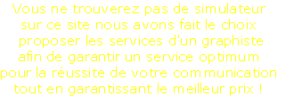 Vous ne trouverez pas de simulateur
sur ce site nous avons fait le choix 
 proposer les services d’un graphiste
afin de garantir un service optimum
pour la réussite de votre communication
tout en garantissant le meilleur prix !
