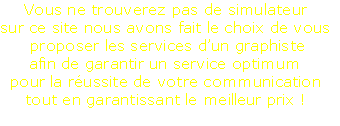 Vous ne trouverez pas de simulateur
sur ce site nous avons fait le choix de vous
 proposer les services d’un graphiste
afin de garantir un service optimum
pour la réussite de votre communication
tout en garantissant le meilleur prix !
